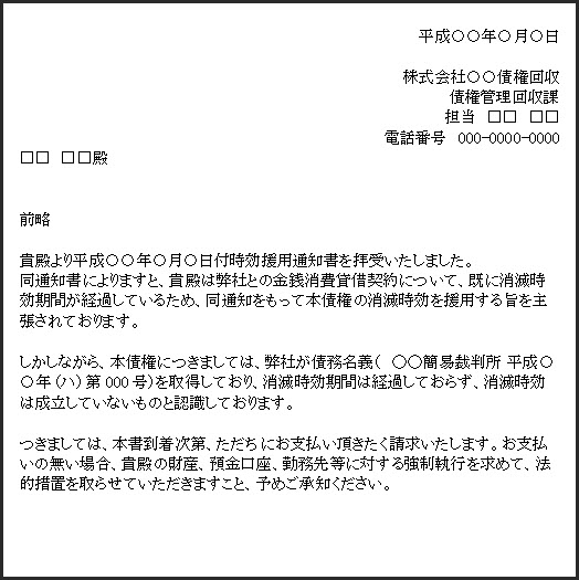 時効援用通知書に対して、債権者から反論が行われた際の文書の例です。書面本文の内容は次の通りです。「貴殿より平成○○年○月○日付時効援用通知書を拝受いたしました。同通知書によりますと、貴殿は弊社との金銭消費貸借約について、既に消滅時効期間が経過しているため、同通知をもって本債権の消滅時効を援用する旨を主張されております。しかしながら、本債権についきましては、弊社が債務名義(○○簡易裁判所 平成○年(ハ)第000号)を取得しており、消滅時効期間は経過しておらず、消滅時効は成立していないものと認識しております。つきましては、本書到着次第、ただちにお支払い頂きたく請求いたします。お支払いの無い場合、貴殿の財産、預金口座、勤務先等に対する強制執行を求めて、法的措置を取らせていただきますこと、予めご承知ください。